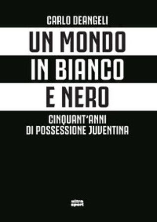 Un mondo in bianco e nero. Cinquant'anni di possessione juventina Carlo Deangeli