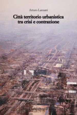 Città territorio urbanistica tra crisi e contrazione. Muovere da quel che c'è, ipotizzando radicali modificazioni Arturo Lanzani