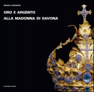 Oro e argento alla Madonna di Savona. Doni preziosi da Roma e da Parigi. Ediz. illustrata Magda Tassinari