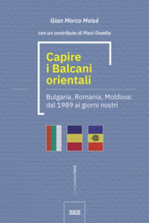 Capire i Balcani orientali. Bulgaria, Romania, Moldova: dal 1989 ai giorni nostri Gian Marco Moisé