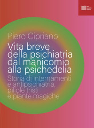 Vita breve della psichiatria dal manicomio alla psichedelia. Storia di internamenti e antipsichiatria, pillole tristi e piante magiche Piero Cipriano