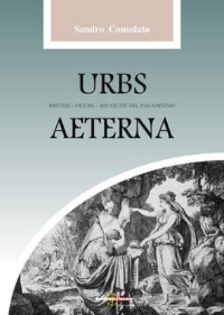Urbs Aeterna. Misteri, figure, rinascite del paganesimo Sandro Consolato
