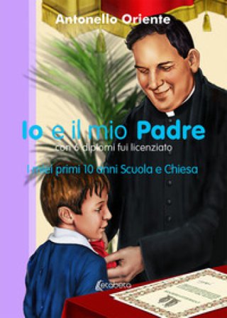 Io e il mio Padre. I miei primi 10 anni Scuola e Chiesa Antonello Oriente