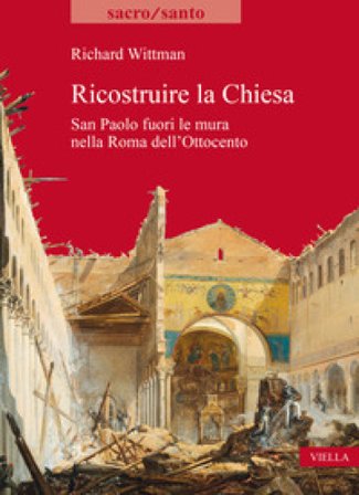 Ricostruire la Chiesa. San Paolo fuori le mura nella Roma dell'Ottocento Richard Wittman