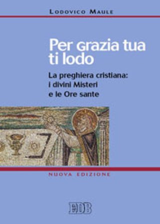 Per grazia tua ti lodo. La preghiera cristiana: i divini misteri e le ore sante Lodovico Maule
