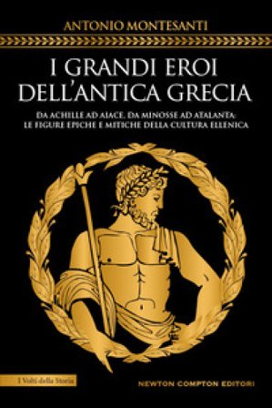 I grandi eroi dell'antica Grecia. Da Achille ad Aiace, da Minosse ad Atalanta: le figure epiche e mitiche della cultura ellenica Antonio Montesanti