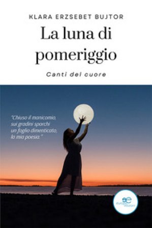 La luna di pomeriggio. Canti del cuore Klara Erzsebet Bujtor