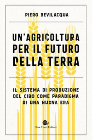 Un'agricoltura per il futuro della Terra. Il sistema di produzione del cibo come paradigma di una nuova era Piero Bevilacqua