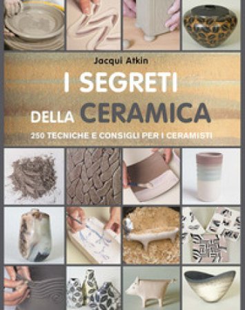 I segreti della ceramica. 250 tecniche e consigli per ceramisti Jacqui Atkin