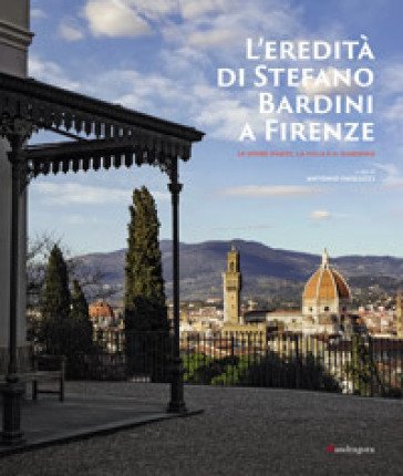 L'eredità di Stefano Bardini a Firenze. Le opere d'arte, la villa e il giardino Antonio Paolucci