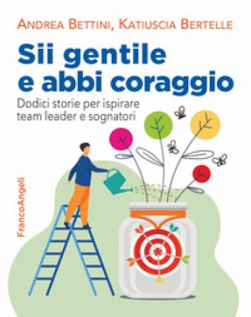 Sii gentile e abbi coraggio. Dodici storie per ispirare team leader e sognatori Andrea Bettini