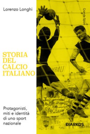 Storia del calcio italiano. Protagonisti, miti e identità di uno sport nazionale Lorenzo Longhi