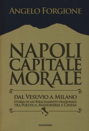 Napoli capitale morale. Dal Vesuvio a Milano. Storia di un ribaltamento nazionale tra politica, massoneria e Chiesa Angelo Forgione