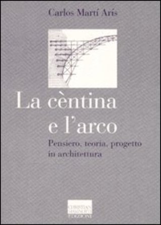 La cèntina e l'arco. Pensiero, teoria, progetto in architettura. Ediz. illustrata Carlos Martí Arís