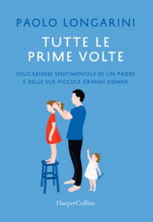 Tutte le prime volte. Educazione sentimentale di un padre e delle sue piccole grandi donne Paolo Longarini
