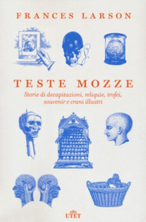 Teste mozze. Storie di decapitazioni, reliquie, trofei, souvenir e crani illustri Frances Larson