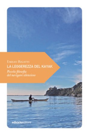 La leggerezza del kayak. Piccola filosofia del navigare silenzioso Emilio Rigatti