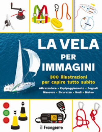 La vela per immagini. 300 illustrazioni per capire tutto subito. Attrezzatura. Equipaggiamento. Segnali. Manovre. Sicurezza. Nodi. Meteo. Ediz. a 