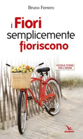 I fiori semplicemente fioriscono. Piccole storie per l'anima Bruno Ferrero