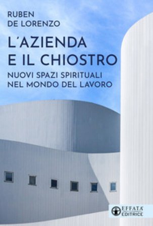L'azienda e il chiostro. Nuovi spazi spirituali nel mondo del lavoro Ruben De Lorenzo