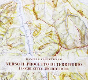 Verso il progetto di territorio. Luoghi, città, architetture Daniele Vannetiello