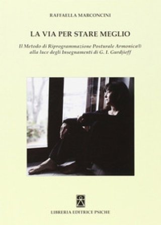 La via per stare meglio. Il metodo di riprogrammazione posturale armonica alla luce degli insegnamenti di G. I. Gurdjieff Raffaella Marconcini