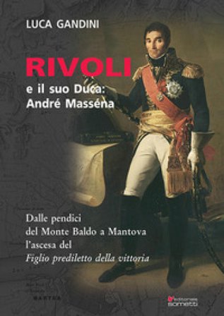 Rivoli e il suo duca: André Masséna. Dalle pendici del Monte Baldo a Mantova l'ascesa del «Figlio prediletto della Vittoria» Luca Gandini