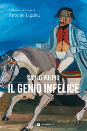 Il genio infelice. Il romanzo della vita di Antonio Ligabue Carlo Vulpio
