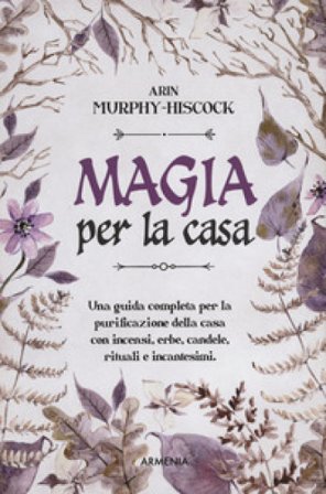 Magia per la casa. Una guida completa per la purificazione della casa con incensi, erbe, candele, rituali e incantesimi Arin Murphy-Hiscock