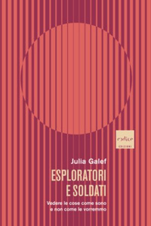 Esploratori e soldati. Vedere le cose come sono e non come le vorremmo Julia Galef