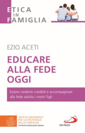 Educare alla fede oggi. Essere credenti credibili e accompagnare alla fede adulta i nostri figli Ezio Aceti