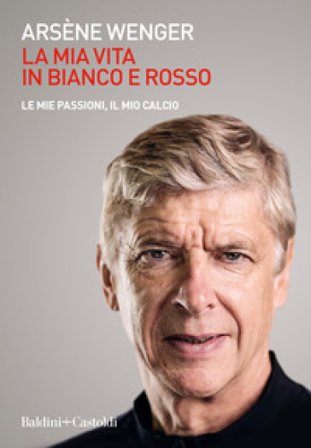 La mia vita in bianco e rosso. Le mie passioni, il mio calcio Arsène Wenger