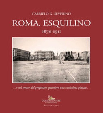 Roma. Esquilino 1870-1911 ...e nel centro del progettato quartiere una vastissima piazza... Carmelo Severino