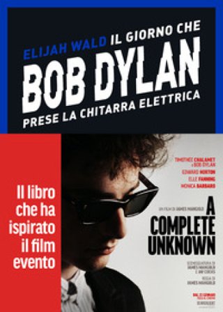 Il giorno che Bob Dylan prese la chitarra elettrica. A Complete Unknown. Dylan Goes Electric! Elijah Wald