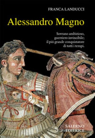 Alessandro Magno. Sovrano ambizioso, guerriero invincibile; il più grande conquistatore di tutti i tempi Franca Landucci
