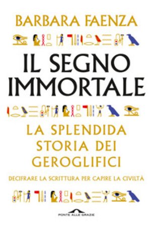Il segno immortale. La splendida storia dei geroglifici. Decifrare la scrittura per capire la civiltà Barbara Faenza