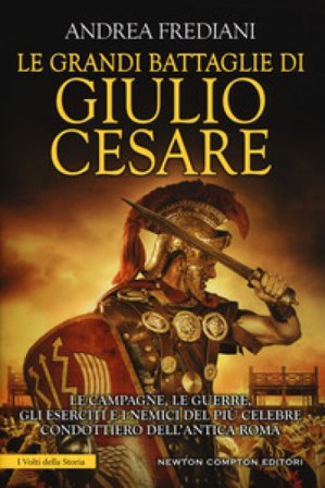 Le grandi battaglie di Giulio Cesare. Le campagne, le guerre, gli eserciti e i nemici del più celebre condottiero dell'antica Roma Andrea Frediani