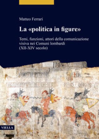 La «politica in figure». Temi, funzioni, attori della comunicazione visiva nei Comuni lombardi (XII-XIV secolo) Matteo Ferrari