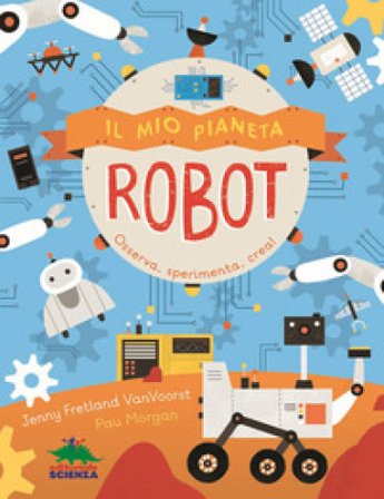 Il mio pianeta. Robot. Osserva, sperimenta, crea! Jenny Fretland VanVoorst