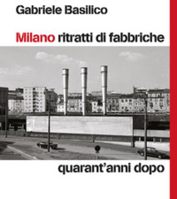 Milano ritratti di fabbriche. Quarant'anni dopo Gabriele Basilico