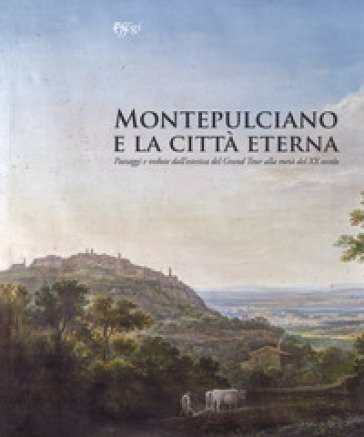 Montepulciano e la città eterna. Paesaggi e vedute dall'estetica del Grand Tour alla metà del XX secolo. Catalogo della mostra (Montepulciano, 14 