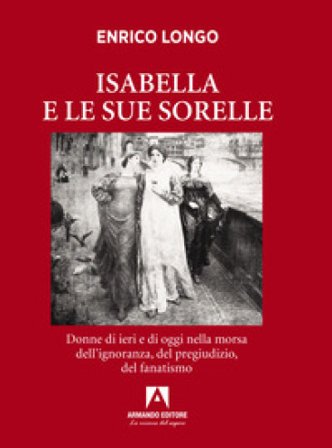 Isabella e le sue sorelle. Donne di ieri e di oggi nella morsa dell'ignoranza, del pregiudizio, del fanatismo Enrico Longo
