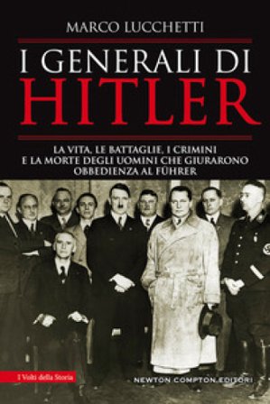 I generali di Hitler. La vita, le battaglie, i crimini e la morte degli uomini che giurarono obbedienza al Führer Marco Lucchetti