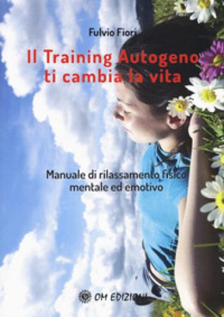 Il training autogeno ti cambia la vita. Manuale di rilassamento fisico mentale ed emotivo Fulvio Fiori