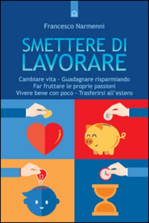 Smettere di lavorare. Cambiare vita, guadagnare risparmiando, far fruttare le proprie passioni, vivere bene con poco, trasferirsi all'estero Francesco