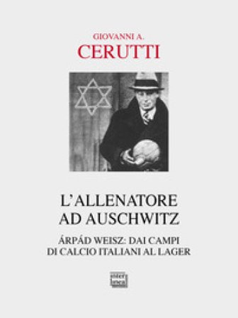 L'allenatore ad Auschwitz. Árpád Weisz: dai campi di calcio italiani al lager Giovanni A. Cerutti