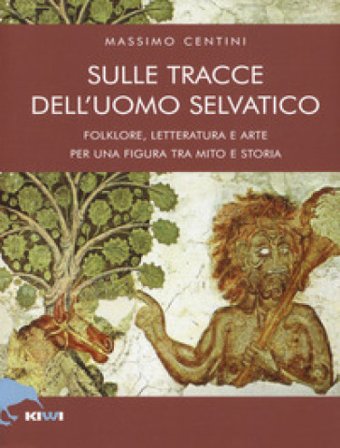 Sulle tracce dell'uomo selvatico. Folklore, letteratura e arte di una figura tra mito e storia Massimo Centini