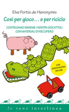 Così per gioco... e per riciclo. Costruiamo insieme i nostri giocattoli con materiali di recupero Elve Fortis De Hieronymis
