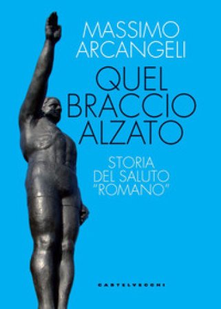 Quel braccio alzato. Storia del saluto «romano» Massimo Arcangeli