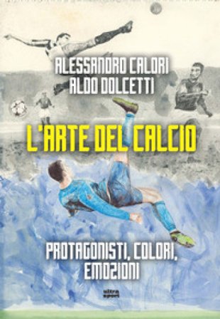L'arte del calcio. Protagonisti, colori, emozioni Alessandro Calori